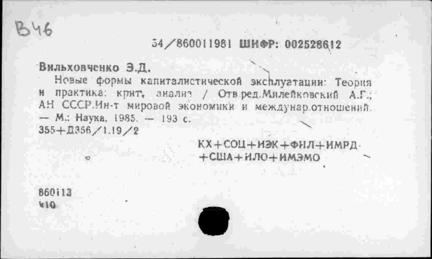 ﻿34/860011981 ШИФР: 0025286,12
Вильховченко Э.Д.
Новые формы капиталистической эксплуатации: Теория и практика: Крит, анализ / Отв ред..Чилейковский А.Г.; АН СССР.Ин-т мировой экономики и междунар.отношений — М-: Наука, 1985. — 193 с.
355+Д356/1.19/2	"х
кх+соц+иэк+фил+имрд
«	+США4-ИЛО4-ИМЭМО
860113
Ч1О